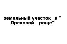 земельный участок  в “ Ореховой   роще“